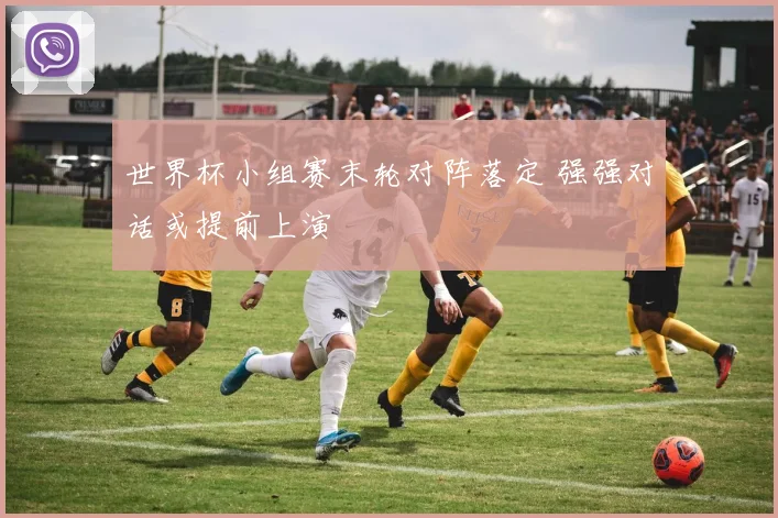 世界杯小组赛末轮对阵落定 强强对话或提前上演