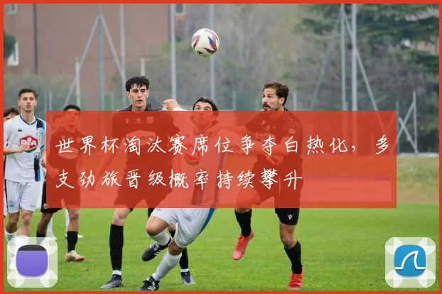 世界杯淘汰赛席位争夺白热化,多支劲旅晋级概率持续攀升