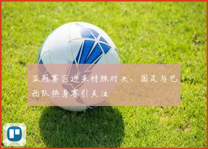 亚冠赛区迎来特殊对决,国足与巴西队热身赛引关注