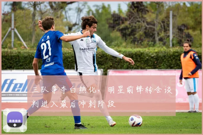 三队争夺白热化，明星前锋转会谈判进入最后冲刺阶段