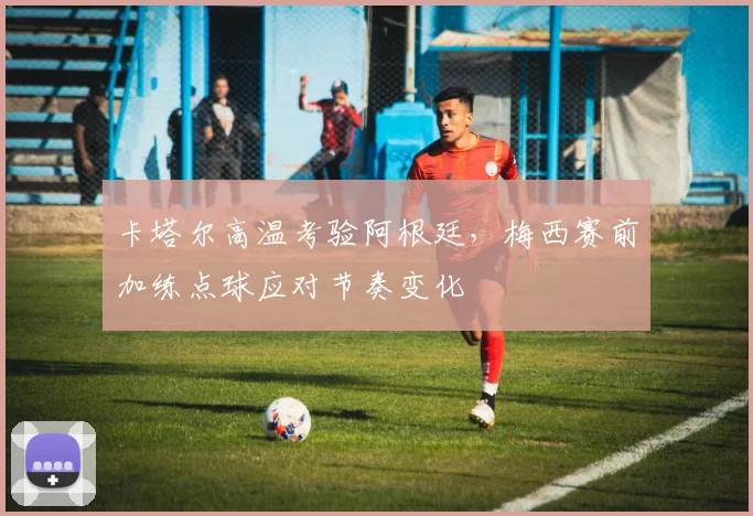 卡塔尔高温考验阿根廷,梅西赛前加练点球应对节奏变化