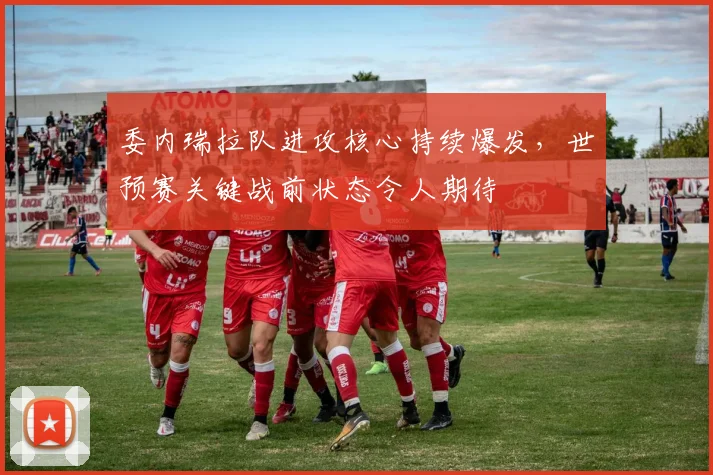 委内瑞拉队进攻核心持续爆发，世预赛关键战前状态令人期待