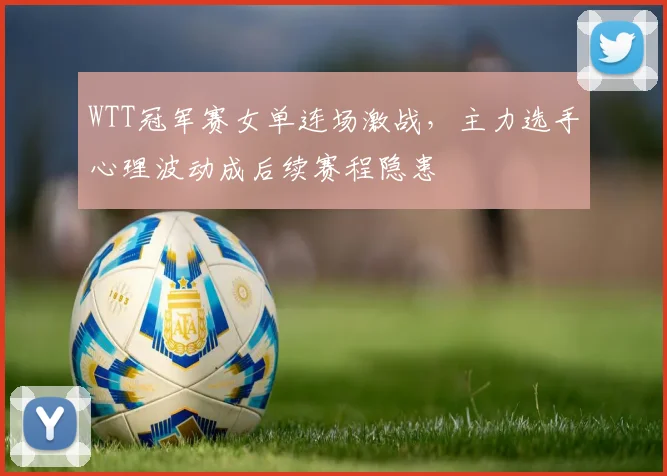 WTT冠军赛女单连场激战，主力选手心理波动成后续赛程隐患