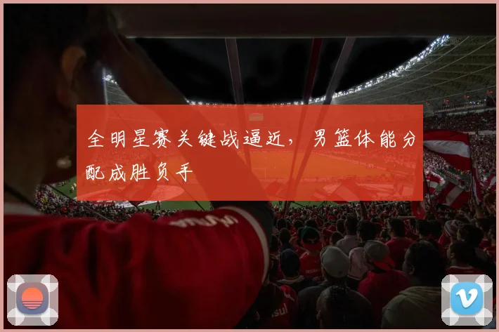 全明星赛关键战逼近,男篮体能分配成胜负手