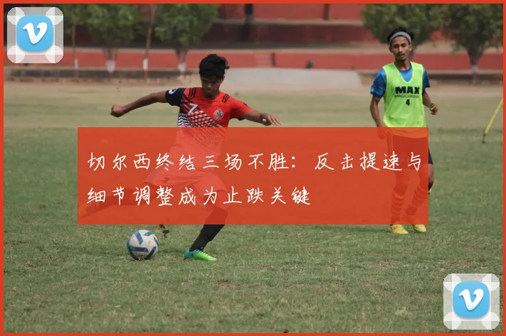 切尔西终结三场不胜：反击提速与细节调整成为止跌关键 - 虎扑体育