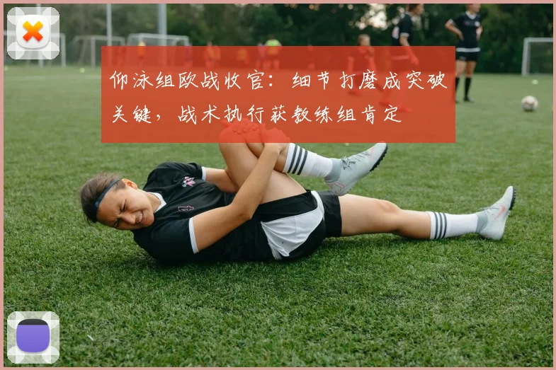 仰泳组欧战收官:细节打磨成突破关键,战术执行获教练组肯定